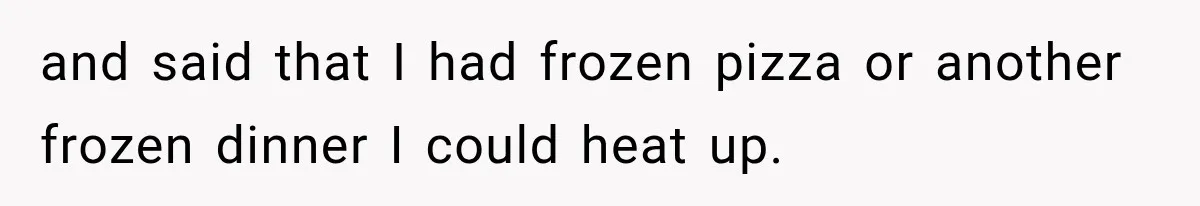 and said that I had frozen pizza or another frozen dinner I could heat up.