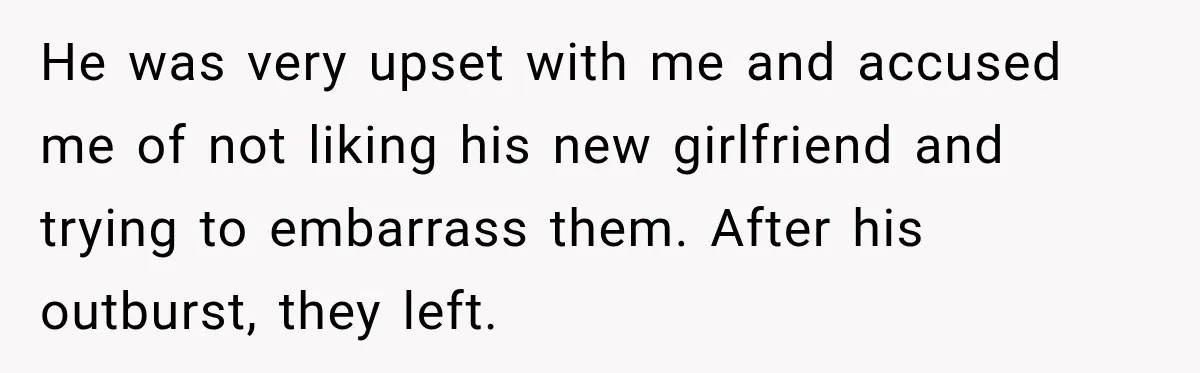He was very upset with me and accused me of not liking his new girlfriend and trying to embarrass them. After his outburst, they left.