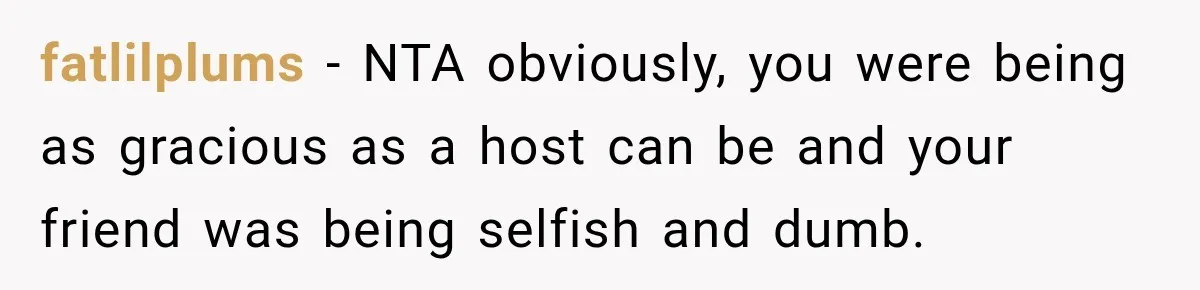 fatlilplums − NTA obviously, you were being as gracious as a host can be and your friend was being selfish and dumb.