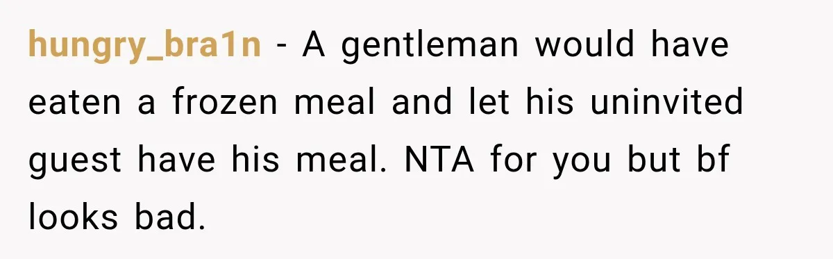 hungry_bra1n − A gentleman would have eaten a frozen meal and let his uninvited guest have his meal. NTA for you but bf looks bad.