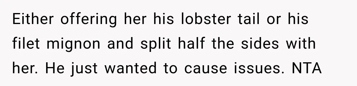 Either offering her his lobster tail or his filet mignon and split half the sides with her. He just wanted to cause issues. NTA