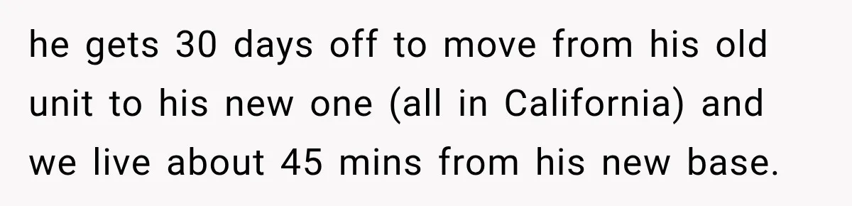 Mom Charges Her Daughter $1,500 Rent, Then Tries to Give Her Paid Bedroom to the Golden Child he gets 30 days off to move from his old unit to his new one (all in California) and we live about 45 mins from his new base.