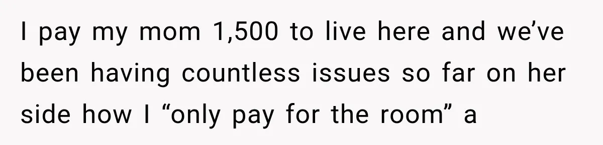 Mom Charges Her Daughter $1,500 Rent, Then Tries to Give Her Paid Bedroom to the Golden Child I pay my mom 1,500 to live here and we’ve been having countless issues so far on her side how I “only pay for the room” a