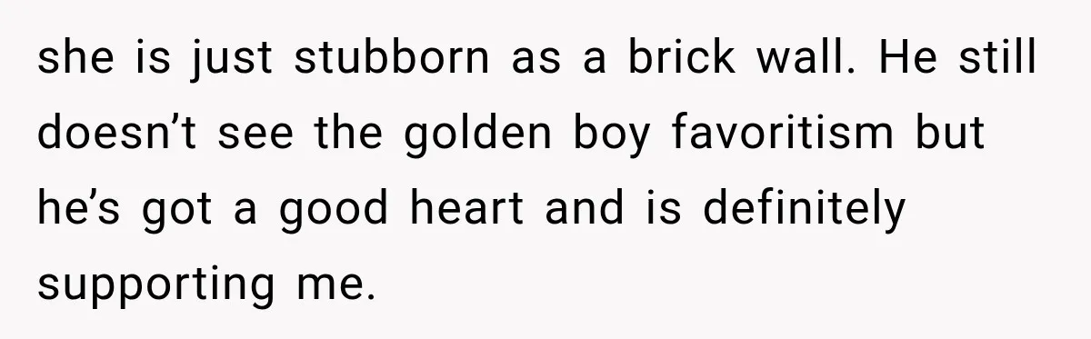 Mom Charges Her Daughter $1,500 Rent, Then Tries to Give Her Paid Bedroom to the Golden Child she is just stubborn as a brick wall. He still doesn’t see the golden boy favoritism but he’s got a good heart and is definitely supporting me.