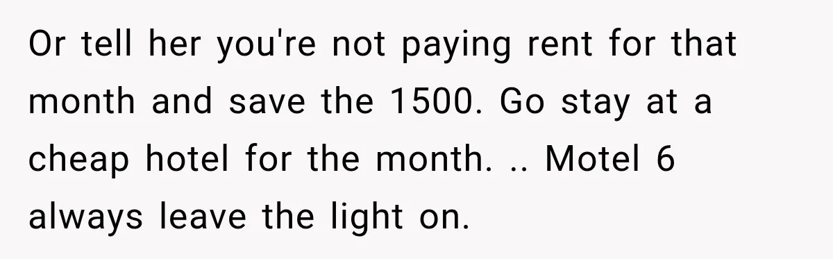 Mom Charges Her Daughter $1,500 Rent, Then Tries to Give Her Paid Bedroom to the Golden Child Or tell her you're not paying rent for that month and save the 1500. Go stay at a cheap hotel for the month. .. Motel 6 always leave the light...
