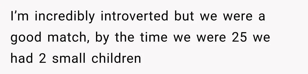 I’m incredibly introverted but we were a good match, by the time we were 25 we had 2 small children