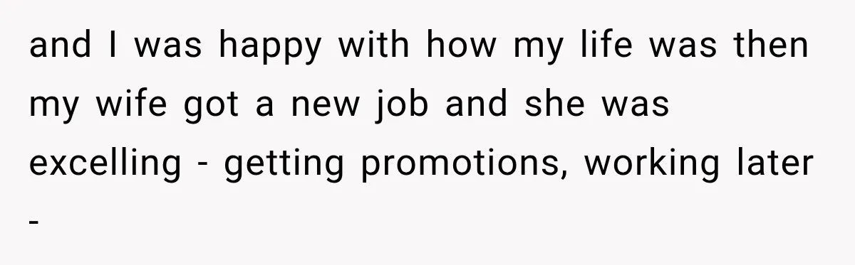 and I was happy with how my life was then my wife got a new job and she was excelling - getting promotions, working later -