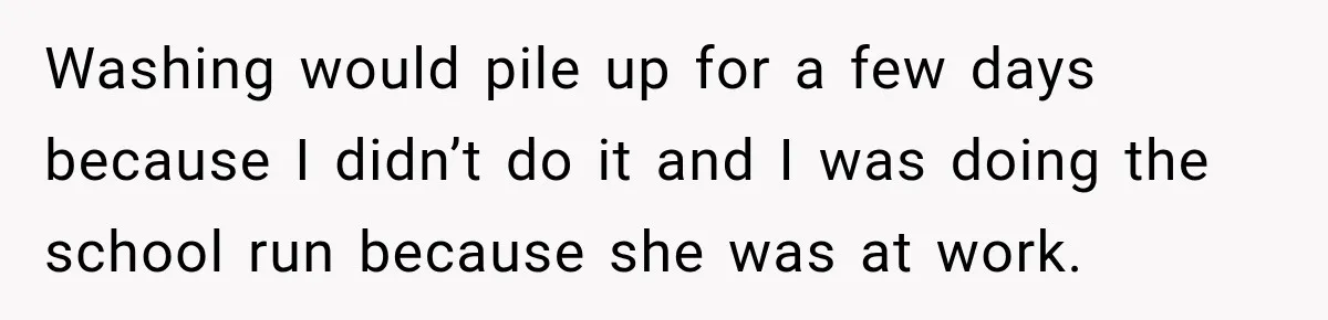 Washing would pile up for a few days because I didn’t do it and I was doing the school run because she was at work.