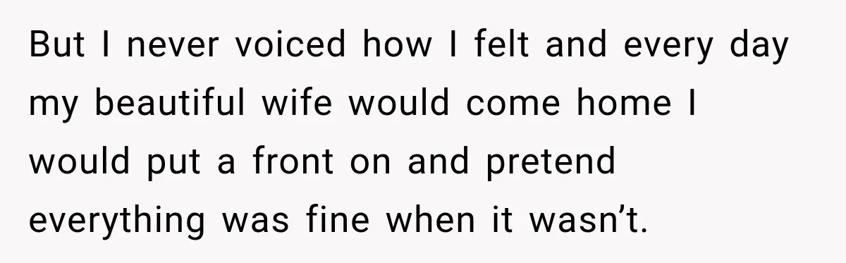 But I never voiced how I felt and every day my beautiful wife would come home I would put a front on and pretend everything was fine when it wasn’t.