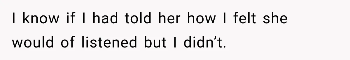 I know if I had told her how I felt she would of listened but I didn’t.