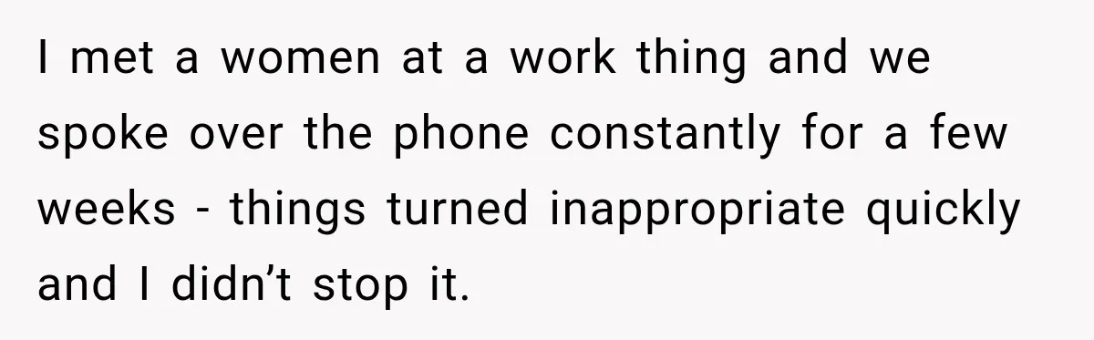 I met a women at a work thing and we spoke over the phone constantly for a few weeks - things turned inappropriate quickly and I didn’t stop it.