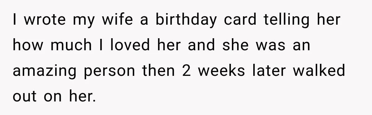 I wrote my wife a birthday card telling her how much I loved her and she was an amazing person then 2 weeks later walked out on her.