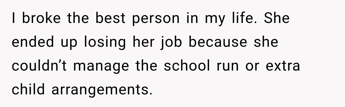 I broke the best person in my life. She ended up losing her job because she couldn’t manage the school run or extra child arrangements.
