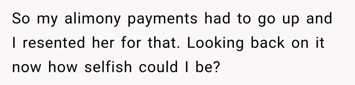 So my alimony payments had to go up and I resented her for that. Looking back on it now how selfish could I be?
