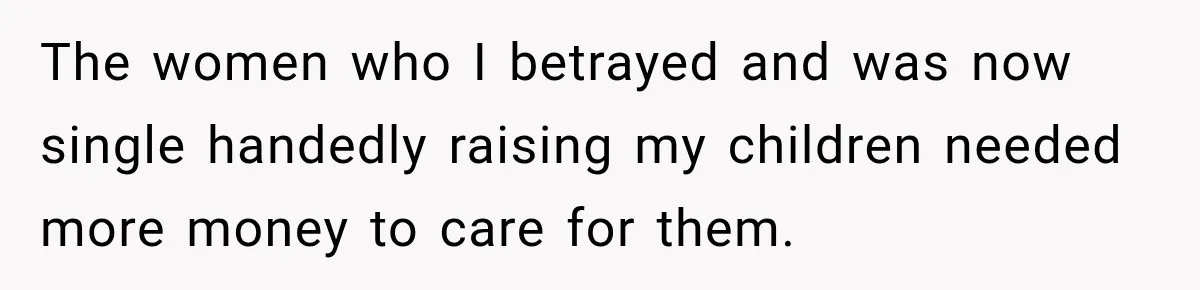 The women who I betrayed and was now single handedly raising my children needed more money to care for them.