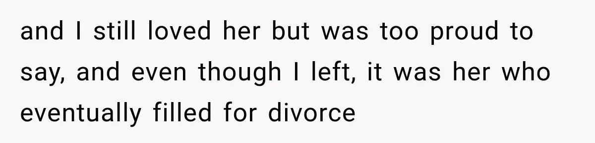 and I still loved her but was too proud to say, and even though I left, it was her who eventually filled for divorce