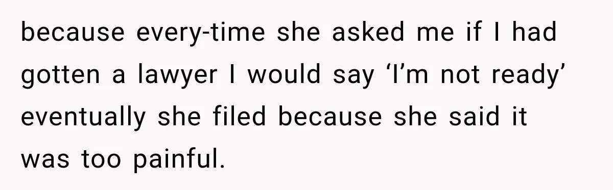 because every-time she asked me if I had gotten a lawyer I would say ‘I’m not ready’ eventually she filed because she said it was too painful.