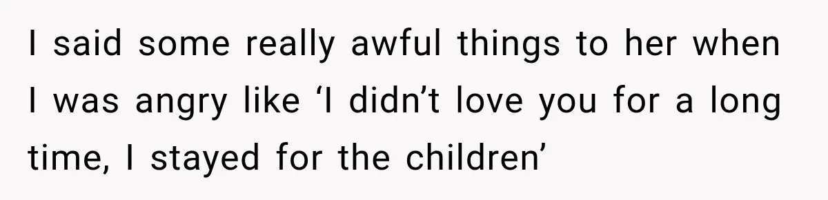 I said some really awful things to her when I was angry like ‘I didn’t love you for a long time, I stayed for the children’