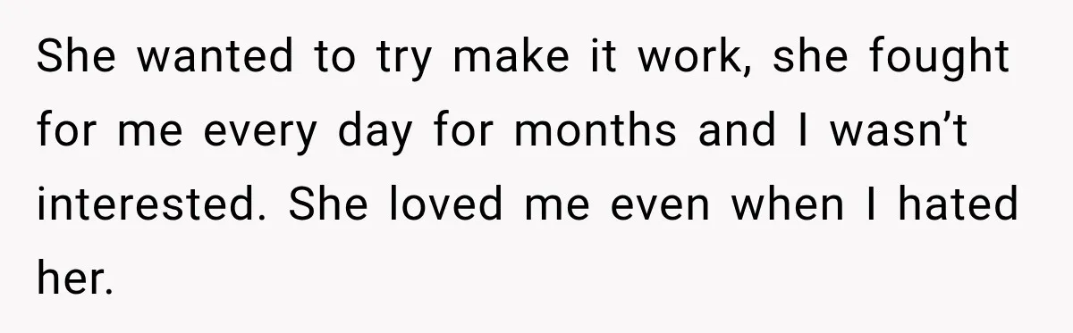 She wanted to try make it work, she fought for me every day for months and I wasn’t interested. She loved me even when I hated her.