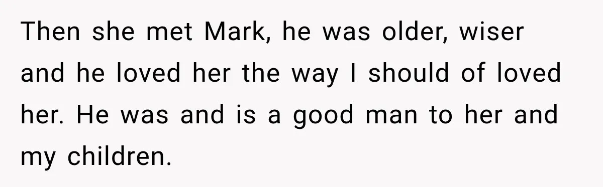 Then she met Mark, he was older, wiser and he loved her the way I should of loved her. He was and is a good man to her and my...