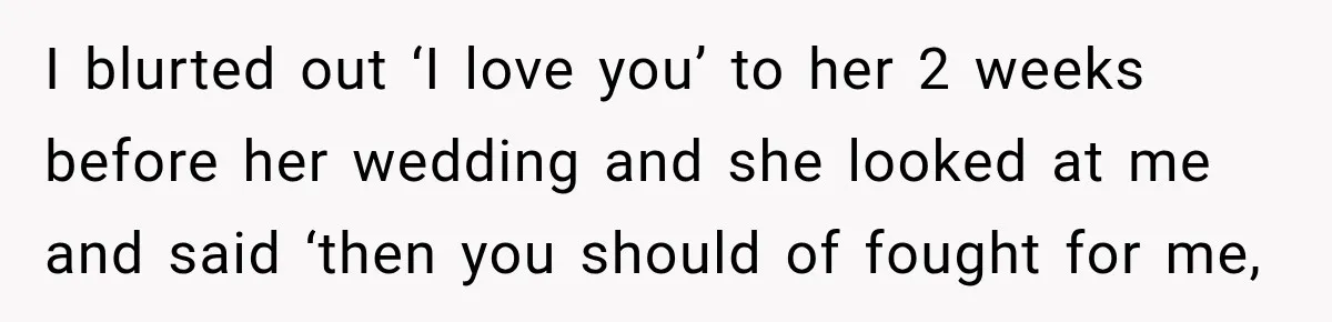 I blurted out ‘I love you’ to her 2 weeks before her wedding and she looked at me and said ‘then you should of fought for me,