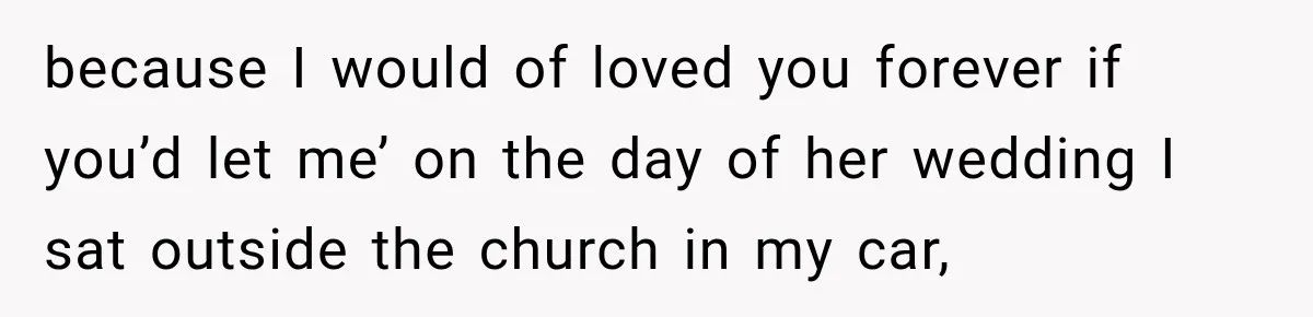 because I would of loved you forever if you’d let me’ on the day of her wedding I sat outside the church in my car,