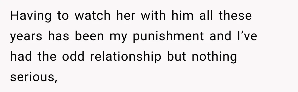 Having to watch her with him all these years has been my punishment and I’ve had the odd relationship but nothing serious,