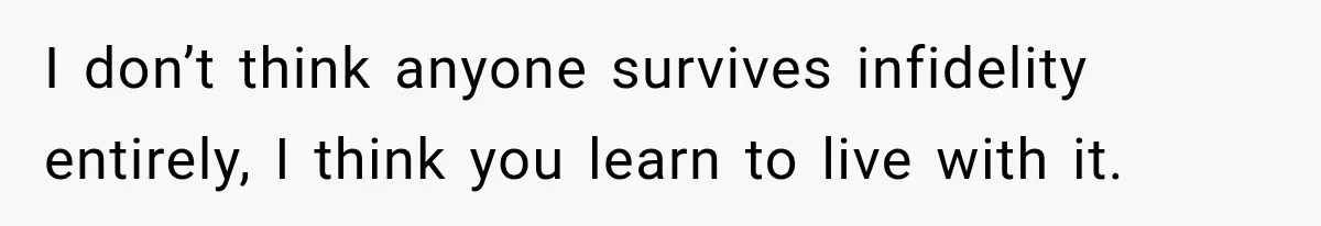 I don’t think anyone survives infidelity entirely, I think you learn to live with it.