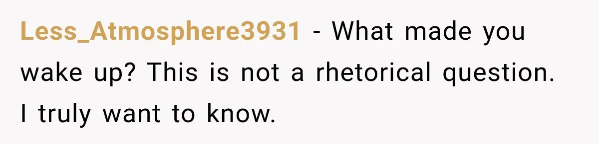 Less_Atmosphere3931 − What made you wake up? This is not a rhetorical question. I truly want to know.