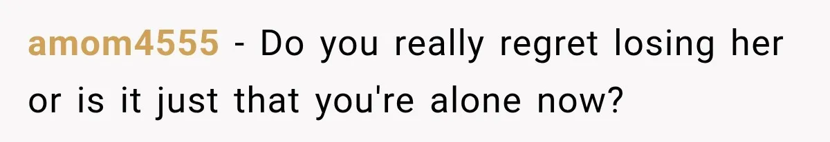 amom4555 − Do you really regret losing her or is it just that you're alone now?