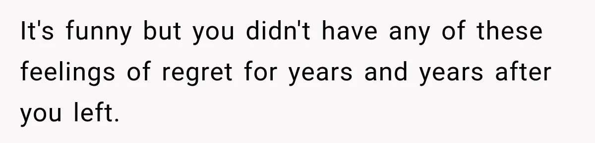 It's funny but you didn't have any of these feelings of regret for years and years after you left.