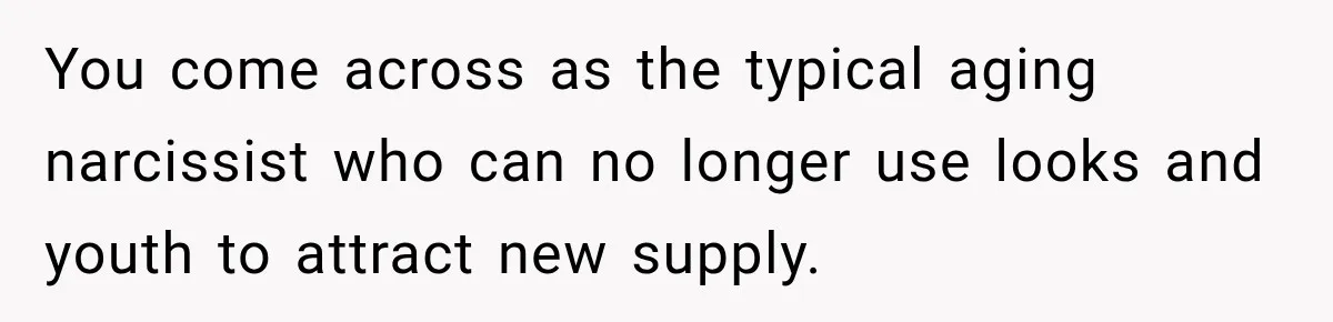You come across as the typical aging narcissist who can no longer use looks and youth to attract new supply.