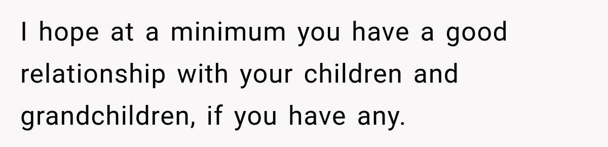 I hope at a minimum you have a good relationship with your children and grandchildren, if you have any.