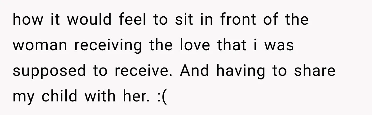 how it would feel to sit in front of the woman receiving the love that i was supposed to receive. And having to share my child with her. :(