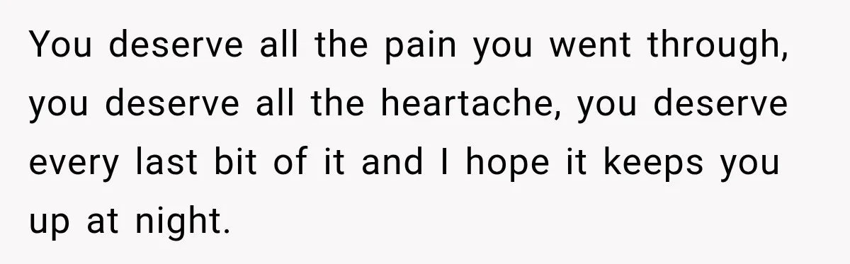 You deserve all the pain you went through, you deserve all the heartache, you deserve every last bit of it and I hope it keeps you up at night.