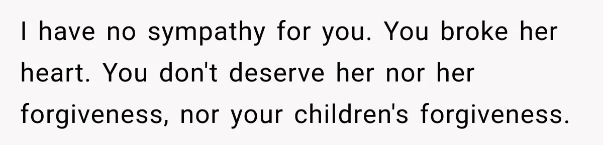 I have no sympathy for you. You broke her heart. You don't deserve her nor her forgiveness, nor your children's forgiveness.