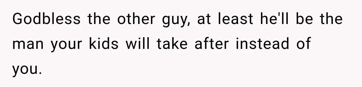 Godbless the other guy, at least he'll be the man your kids will take after instead of you.