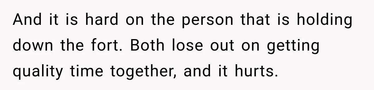 And it is hard on the person that is holding down the fort. Both lose out on getting quality time together, and it hurts.