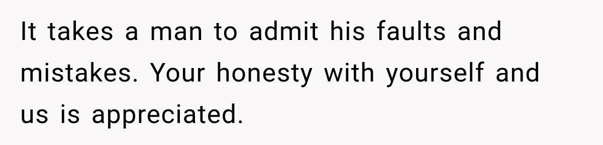 It takes a man to admit his faults and mistakes. Your honesty with yourself and us is appreciated.