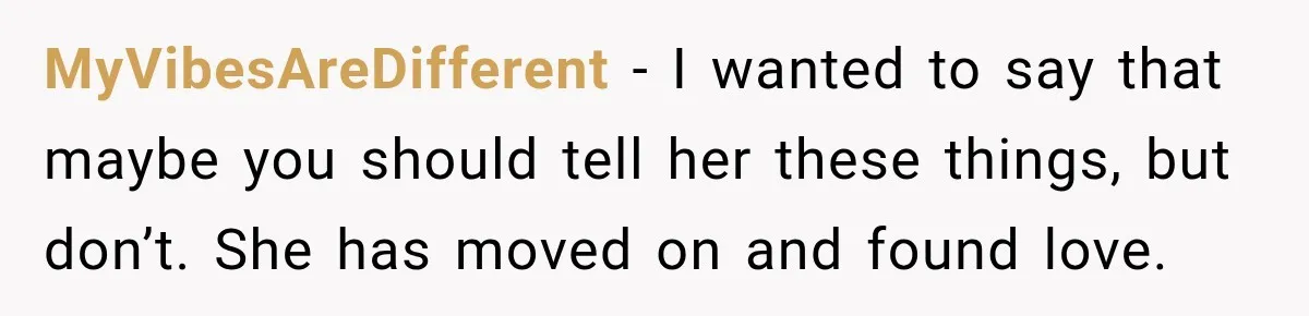 MyVibesAreDifferent − I wanted to say that maybe you should tell her these things, but don’t. She has moved on and found love.