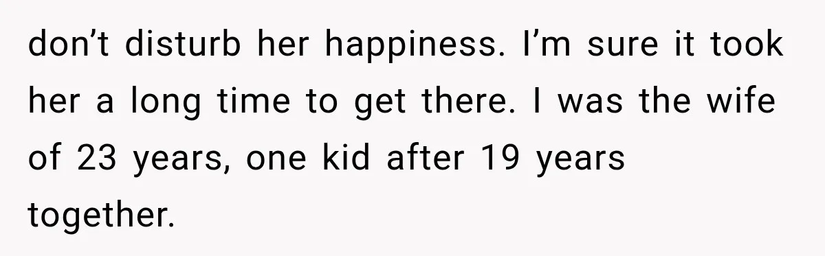 don’t disturb her happiness. I’m sure it took her a long time to get there. I was the wife of 23 years, one kid after 19 years together.
