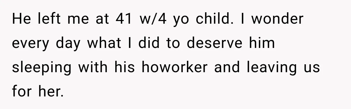 He left me at 41 w/4 yo child. I wonder every day what I did to deserve him sleeping with his howorker and leaving us for her.