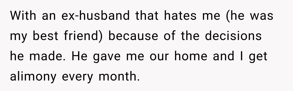 With an ex-husband that hates me (he was my best friend) because of the decisions he made. He gave me our home and I get alimony every month.