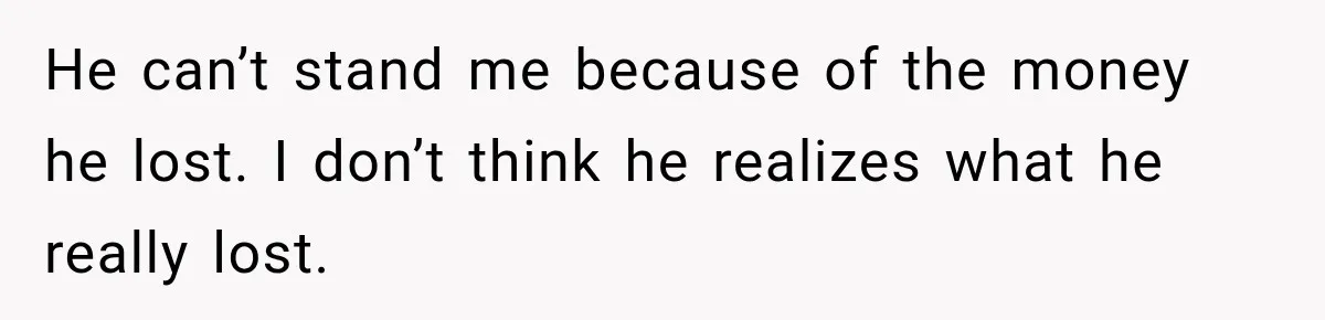 He can’t stand me because of the money he lost. I don’t think he realizes what he really lost.