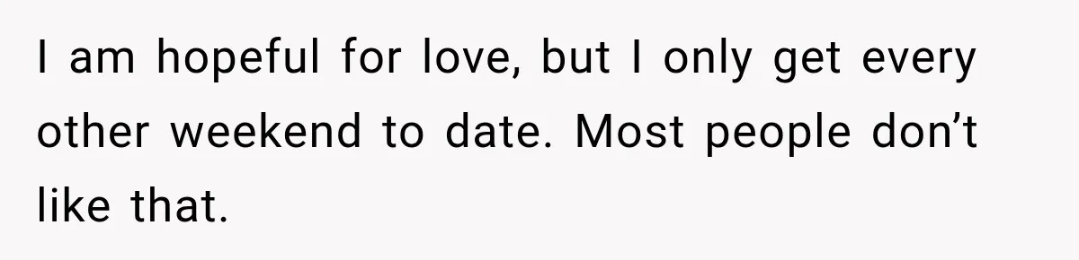 I am hopeful for love, but I only get every other weekend to date. Most people don’t like that.