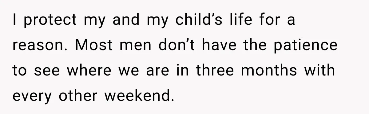 I protect my and my child’s life for a reason. Most men don’t have the patience to see where we are in three months with every other weekend.