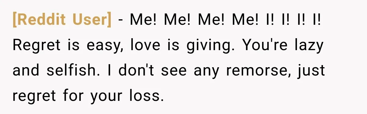 [Reddit User] − Me! Me! Me! Me! I! I! I! I! Regret is easy, love is giving. You're lazy and selfish. I don't see any remorse, just regret for your...