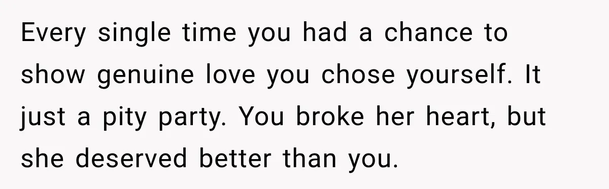 Every single time you had a chance to show genuine love you chose yourself. It just a pity party. You broke her heart, but she deserved better than you.