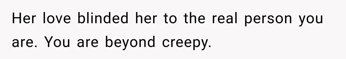 Her love blinded her to the real person you are. You are beyond creepy.