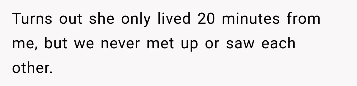Turns out she only lived 20 minutes from me, but we never met up or saw each other.